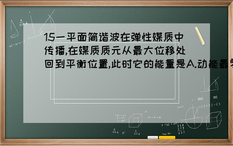 15一平面简谐波在弹性媒质中传播,在媒质质元从最大位移处回到平衡位置,此时它的能量是A.动能最零,势能最大B.动能为零,势能为零C.动能最大,势能最大D.动能最大,势能为零