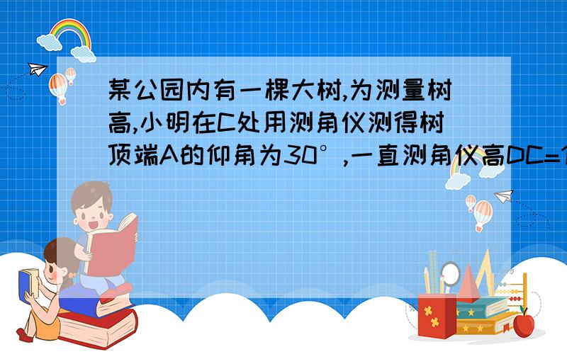 某公园内有一棵大树,为测量树高,小明在C处用测角仪测得树顶端A的仰角为30°,一直测角仪高DC=1 .4米,BC某公园内有一棵大树,为测量树高,小明在C处用测角仪测得树顶端A的仰角为30°,一直测角仪