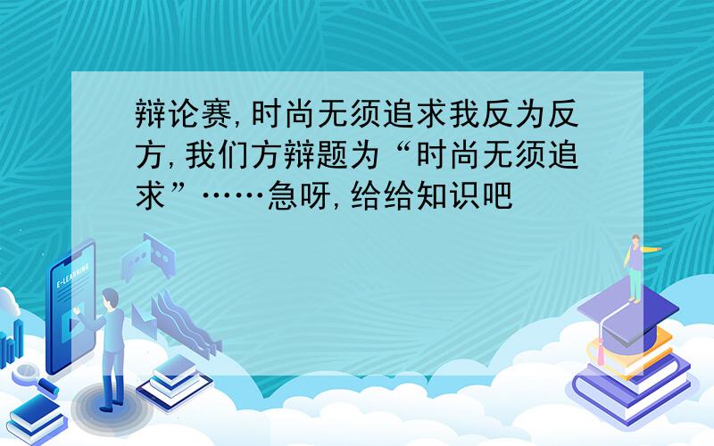 辩论赛,时尚无须追求我反为反方,我们方辩题为“时尚无须追求”……急呀,给给知识吧