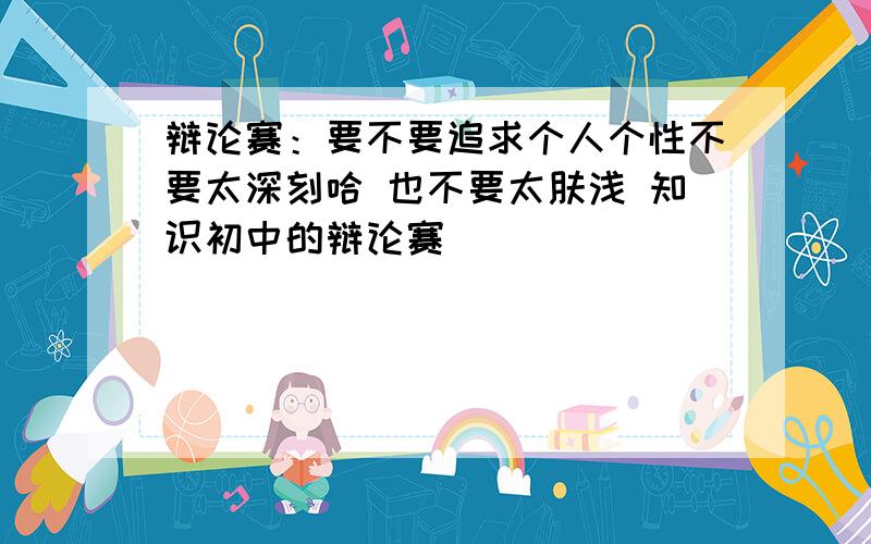 辩论赛：要不要追求个人个性不要太深刻哈 也不要太肤浅 知识初中的辩论赛