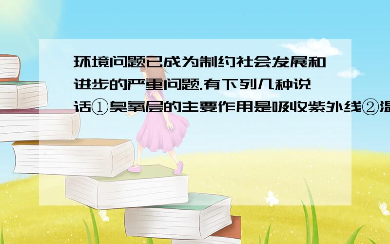 环境问题已成为制约社会发展和进步的严重问题.有下列几种说话①臭氧层的主要作用是吸收紫外线②温室效应将导致全球气候变暖③酸雨形成的主要原因是空气受到硫的氧化物和氮的氧化物