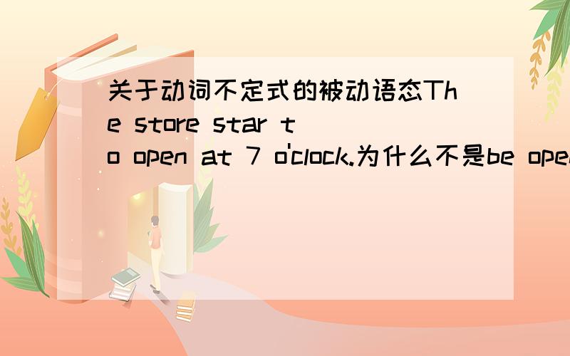 关于动词不定式的被动语态The store star to open at 7 o'clock.为什么不是be opened呢?以上是我想提问的例句.究竟动词不定式的被动语态什么时候用be,什么时候不用be?可不可以举几个例子解释给我听