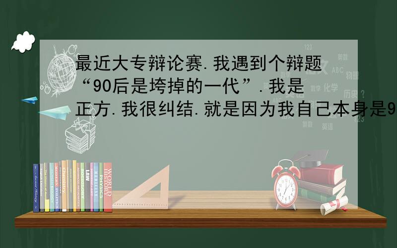 最近大专辩论赛.我遇到个辩题“90后是垮掉的一代”.我是正方.我很纠结.就是因为我自己本身是90后.而且我自己的立场太纠结了.我很郁闷啊.