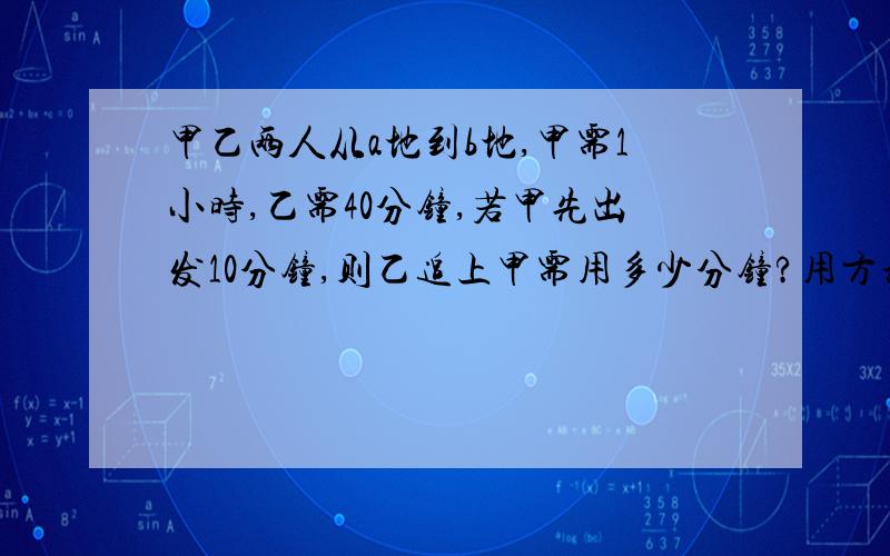 甲乙两人从a地到b地,甲需1小时,乙需40分钟,若甲先出发10分钟,则乙追上甲需用多少分钟?用方程解