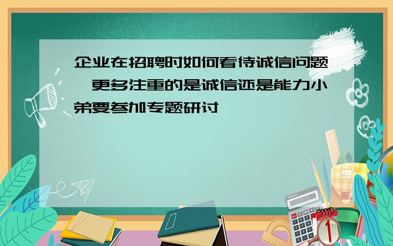 企业在招聘时如何看待诚信问题,更多注重的是诚信还是能力小弟要参加专题研讨,