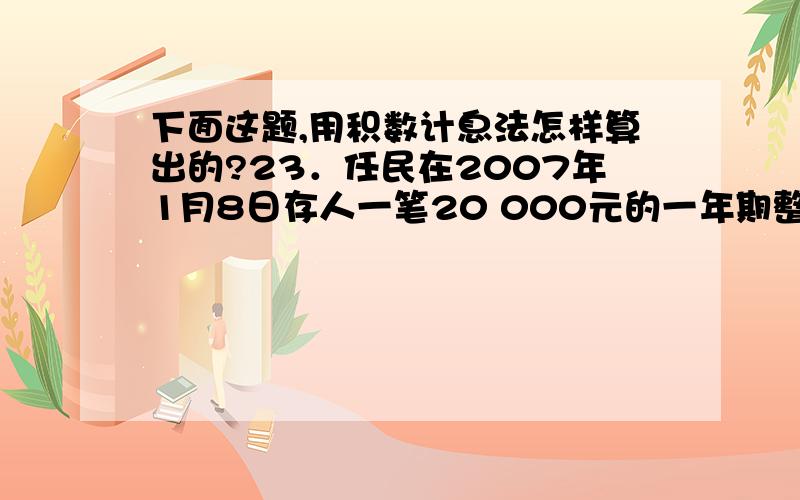 下面这题,用积数计息法怎样算出的?23．任民在2007年1月8日存人一笔20 000元的一年期整存整取定期存款,假设一年期定期存款年利率1．98％,活期存款年利率0．72％.存满1个月时,任民取出了10 000