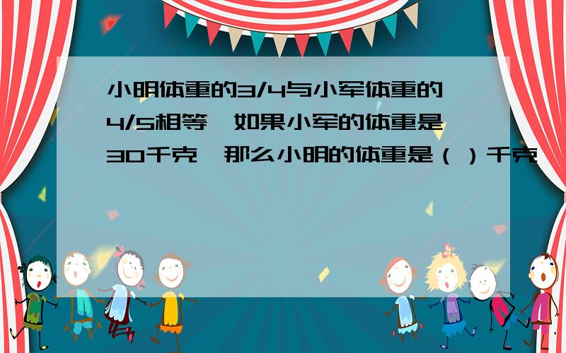 小明体重的3/4与小军体重的4/5相等,如果小军的体重是30千克,那么小明的体重是（）千克