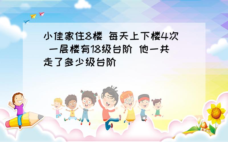 小佳家住8楼 每天上下楼4次 一层楼有18级台阶 他一共走了多少级台阶