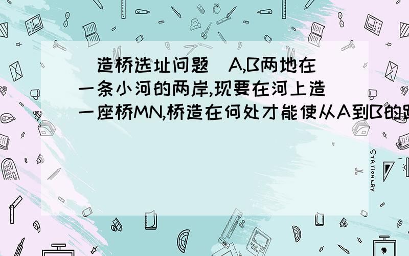 （造桥选址问题）A,B两地在一条小河的两岸,现要在河上造一座桥MN,桥造在何处才能使从A到B的路径AMNB最短?（假定河的两岸是平行的直线,桥要与河垂直.）