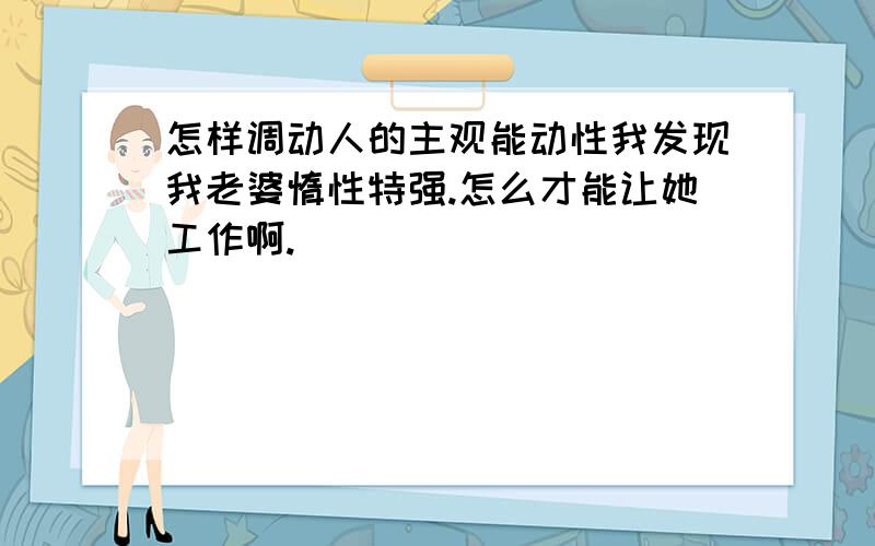 怎样调动人的主观能动性我发现我老婆惰性特强.怎么才能让她工作啊.