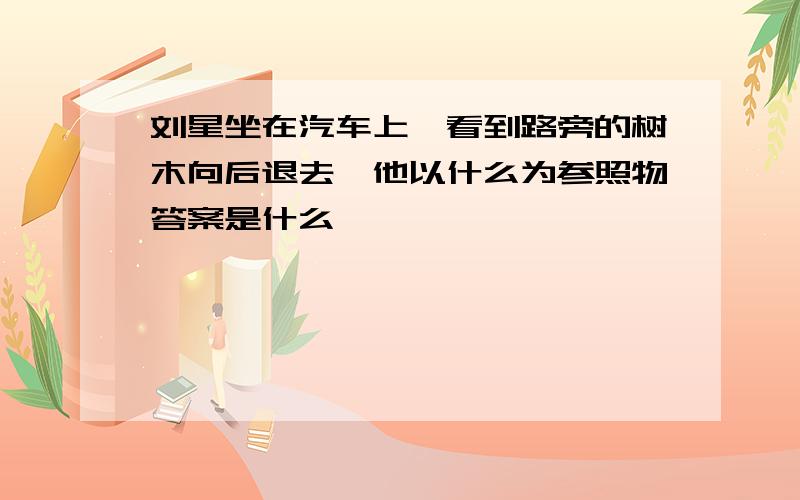 刘星坐在汽车上,看到路旁的树木向后退去,他以什么为参照物答案是什么