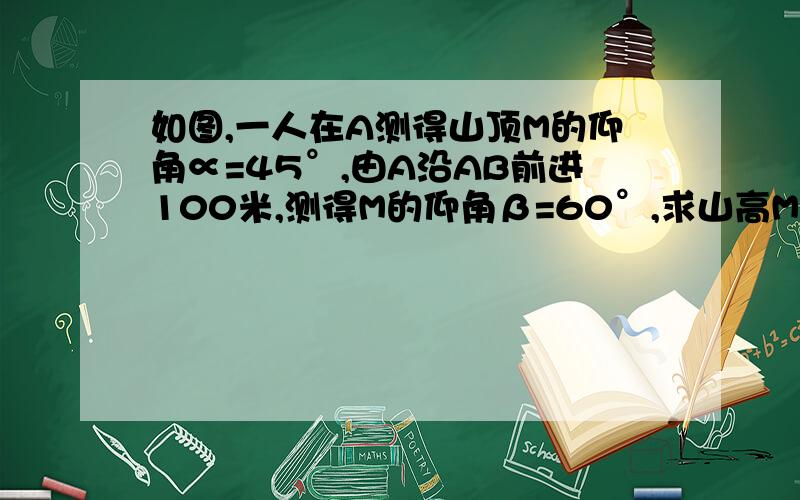 如图,一人在A测得山顶M的仰角∝=45°,由A沿AB前进100米,测得M的仰角β=60°,求山高MB.