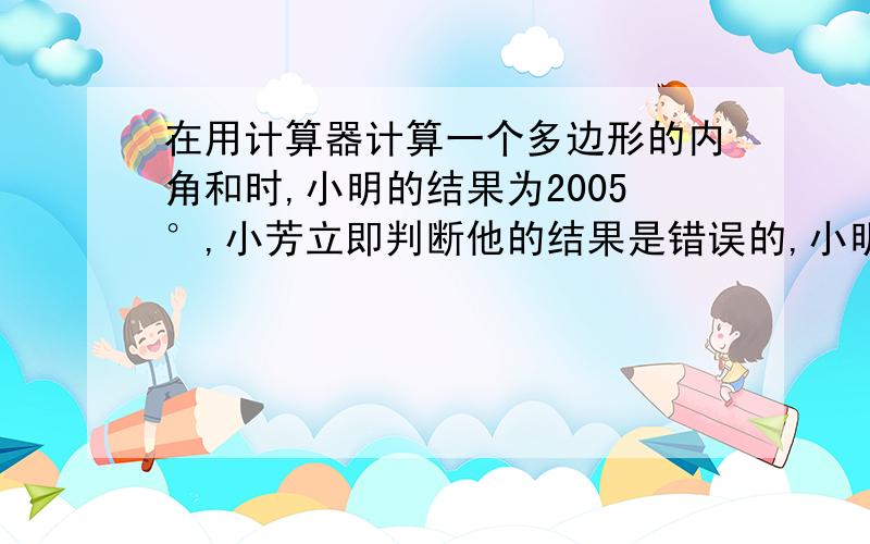 在用计算器计算一个多边形的内角和时,小明的结果为2005°,小芳立即判断他的结果是错误的,小明仔细地复算了一遍,果然发现自己把一个角的度数输入了两遍．根据以上事实,请你写出一个正