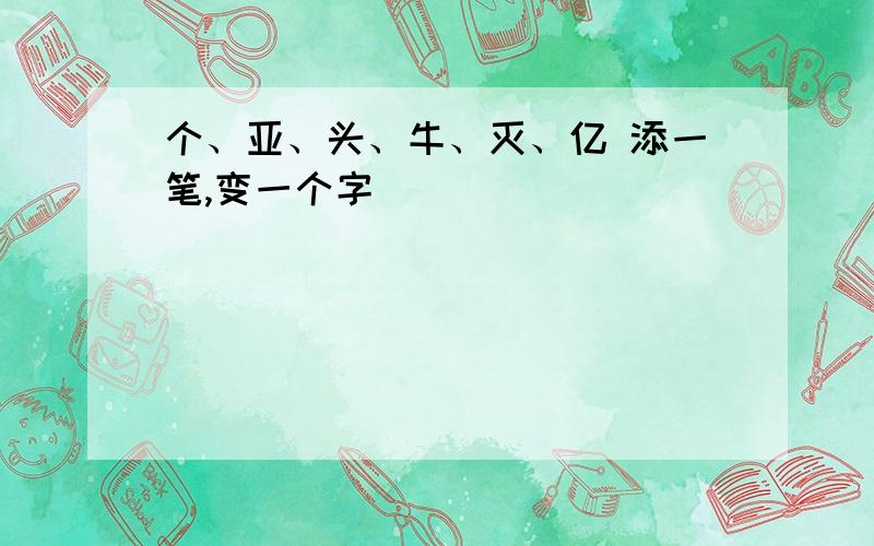 个、亚、头、牛、灭、亿 添一笔,变一个字