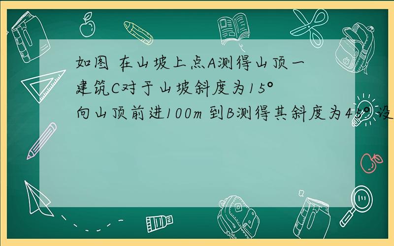 如图 在山坡上点A测得山顶一建筑C对于山坡斜度为15° 向山顶前进100m 到B测得其斜度为45° 设建筑物高如图 在山坡上点A测得山顶一建筑C对于山坡斜度为15°  向山顶前进100m  到B测得其斜度为45