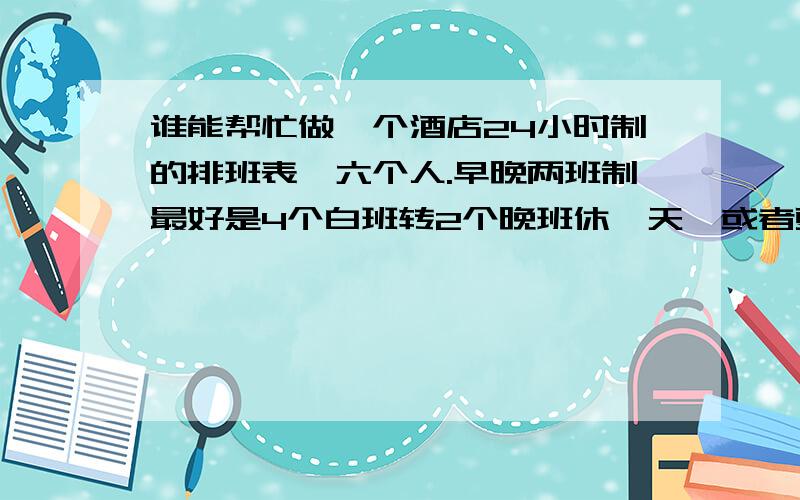 谁能帮忙做一个酒店24小时制的排班表,六个人.早晚两班制最好是4个白班转2个晚班休一天,或者更合理一些