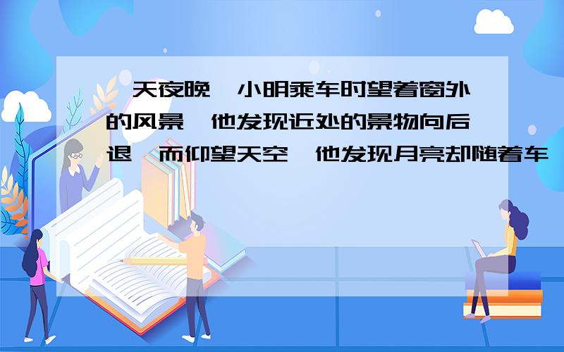 一天夜晚,小明乘车时望着窗外的风景,他发现近处的景物向后退,而仰望天空,他发现月亮却随着车一起前进,他觉得十分迷惑,你能解释这是怎么回事吗?