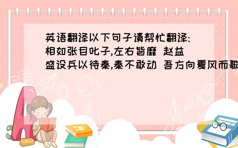 英语翻译以下句子请帮忙翻译:相如张目叱子,左右皆靡 赵益盛设兵以待秦,秦不敢动 吾方向夏风而歌 语不相下而斗,回顾,已亡其驴 秦士大喜,因倾家资悉与之 盖又远于周矣,子何以偿我?大人岂