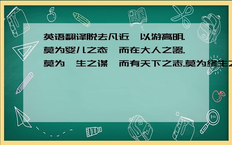 英语翻译脱去凡近,以游高明.莫为婴儿之态,而在大人之器.莫为一生之谋,而有天下之志.莫为终生之计,而有后世之虑.不求人知而求天知,不求同俗而求同理