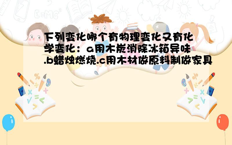 下列变化哪个有物理变化又有化学变化：a用木炭消除冰箱异味.b蜡烛燃烧.c用木材做原料制做家具