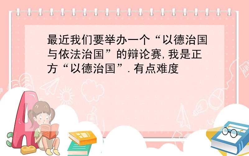 最近我们要举办一个“以德治国与依法治国”的辩论赛,我是正方“以德治国”.有点难度