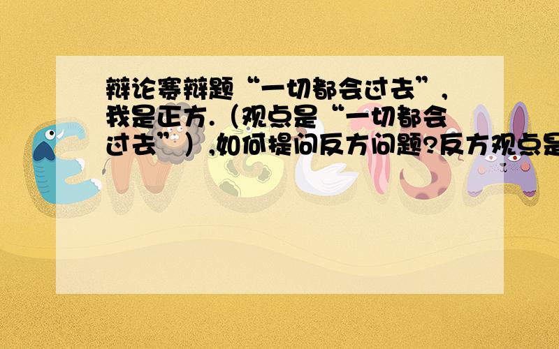 辩论赛辩题“一切都会过去”,我是正方.（观点是“一切都会过去”）,如何提问反方问题?反方观点是“一切都不会过去”