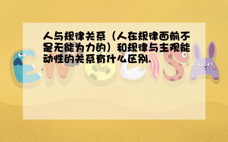 人与规律关系（人在规律面前不是无能为力的）和规律与主观能动性的关系有什么区别.