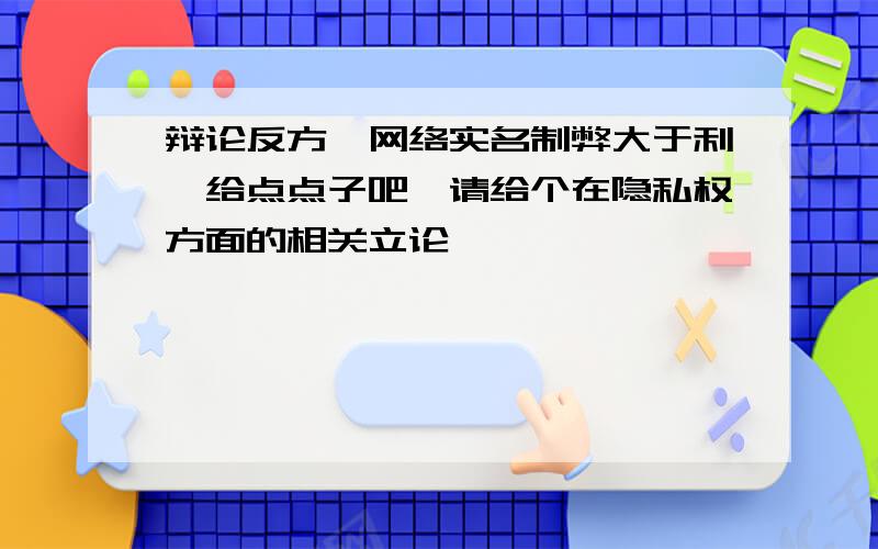 辩论反方,网络实名制弊大于利,给点点子吧,请给个在隐私权方面的相关立论