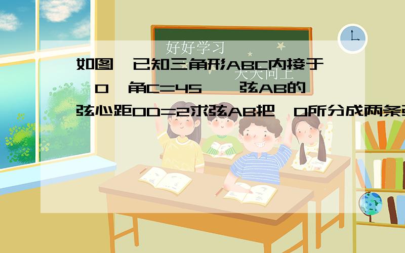 如图,已知三角形ABC内接于⊙O,角C=45°,弦AB的弦心距OD=2求弦AB把⊙O所分成两条弧的长急