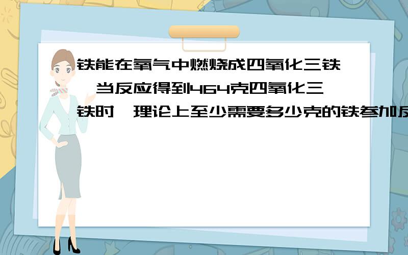 铁能在氧气中燃烧成四氧化三铁,当反应得到464克四氧化三铁时,理论上至少需要多少克的铁参加反应?