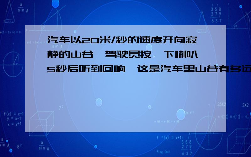 汽车以20米/秒的速度开向寂静的山谷,驾驶员按一下喇叭,5秒后听到回响,这是汽车里山谷有多远?列方程