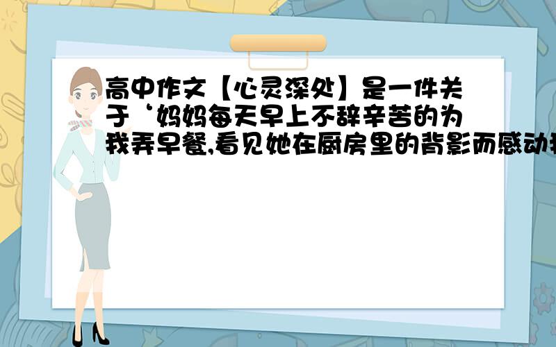 高中作文【心灵深处】是一件关于‘妈妈每天早上不辞辛苦的为我弄早餐,看见她在厨房里的背影而感动我的内心深处’的事情要从这件事联想到母亲平时对我无微不至的照顾最后升华到感谢