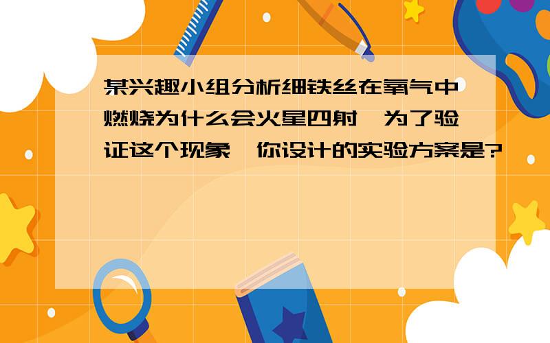 某兴趣小组分析细铁丝在氧气中燃烧为什么会火星四射,为了验证这个现象,你设计的实验方案是?