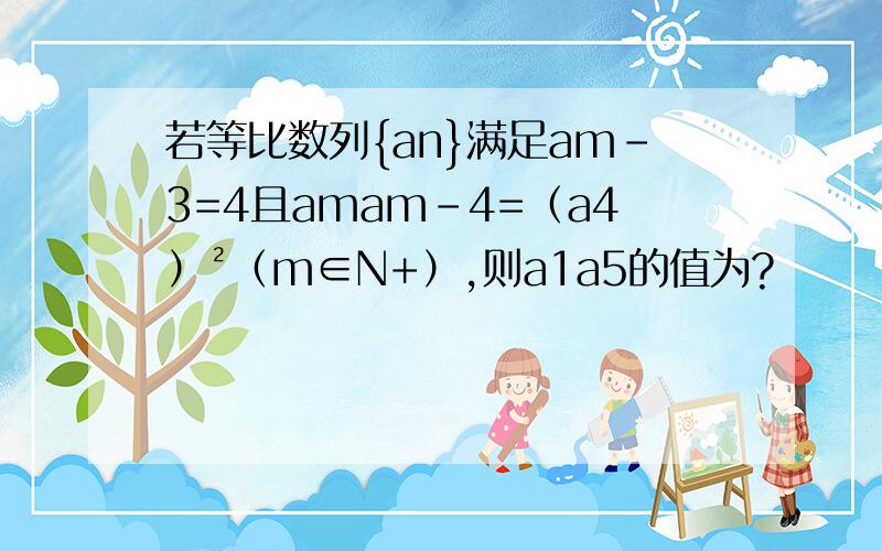 若等比数列{an}满足am-3=4且amam-4=（a4）²（m∈N+）,则a1a5的值为?