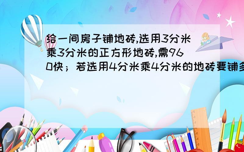 给一间房子铺地砖,选用3分米乘3分米的正方形地砖,需960快；若选用4分米乘4分米的地砖要铺多少块?