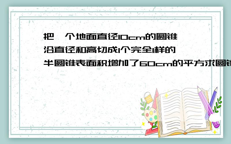 把一个地面直径10cm的圆锥沿直径和高切成1个完全1样的半圆锥表面积增加了60cm的平方求圆锥体积底面