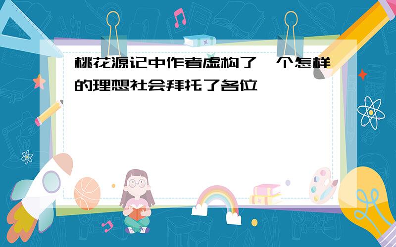 桃花源记中作者虚构了一个怎样的理想社会拜托了各位