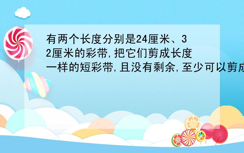 有两个长度分别是24厘米、32厘米的彩带,把它们剪成长度一样的短彩带,且没有剩余,至少可以剪成( 7)段.求解题思路   快...   明天要交  不然要挨棍子了