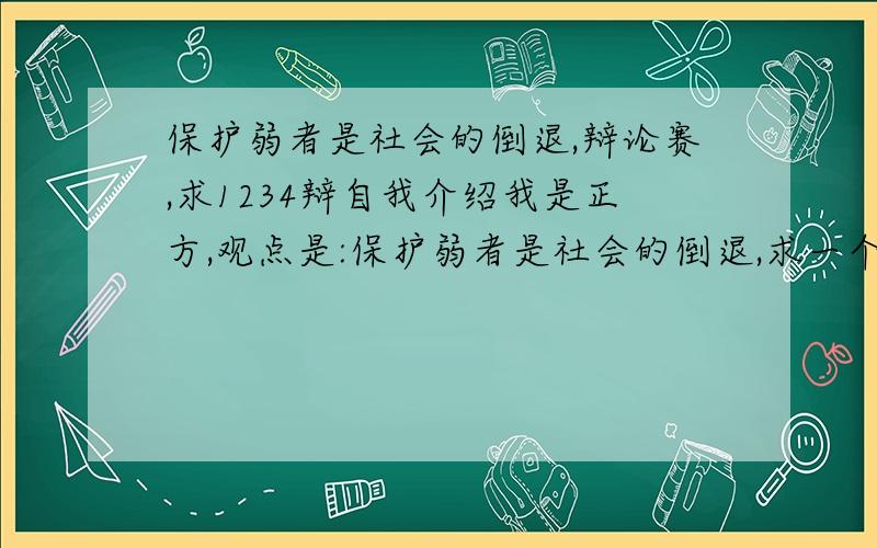 保护弱者是社会的倒退,辩论赛,求1234辩自我介绍我是正方,观点是:保护弱者是社会的倒退,求一个自我介绍,霸气点.