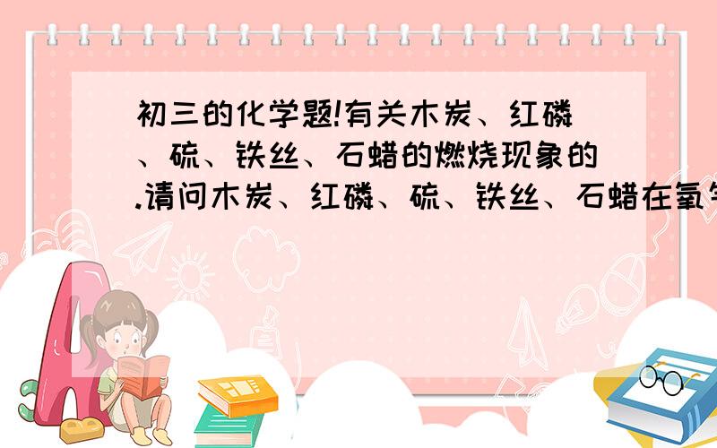 初三的化学题!有关木炭、红磷、硫、铁丝、石蜡的燃烧现象的.请问木炭、红磷、硫、铁丝、石蜡在氧气中燃烧时无火焰产生的是_______；有白烟生成的是______；有气体生成的是________；有黑