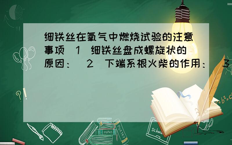 细铁丝在氧气中燃烧试验的注意事项（1）细铁丝盘成螺旋状的原因：（2）下端系根火柴的作用：（3）待火柴快要燃尽时,插入盛有氧气的集气瓶中,防止：（4）实验失败的原因：1—————