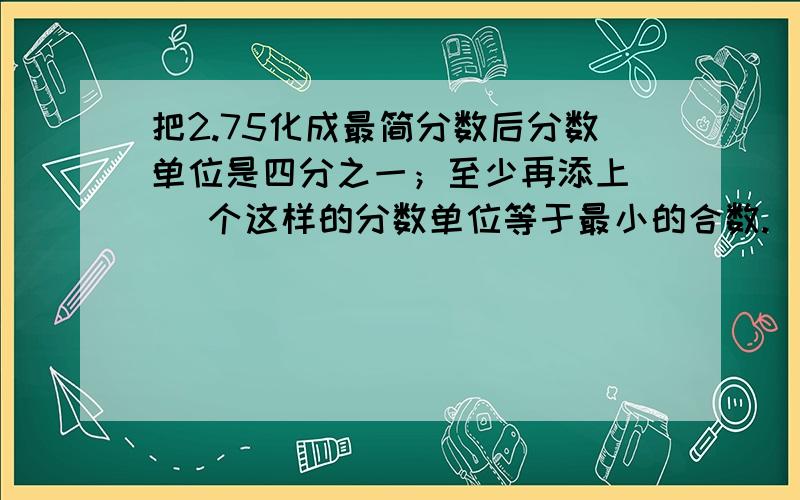 把2.75化成最简分数后分数单位是四分之一；至少再添上（ ）个这样的分数单位等于最小的合数.