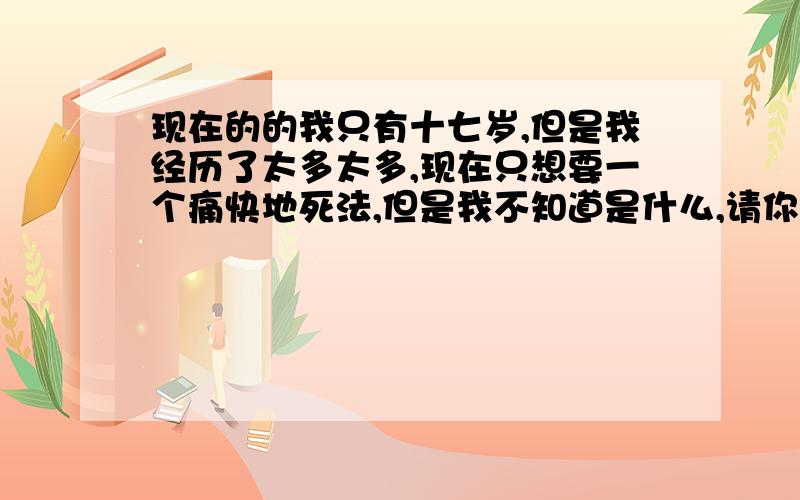 现在的的我只有十七岁,但是我经历了太多太多,现在只想要一个痛快地死法,但是我不知道是什么,请你们给我一个答案,