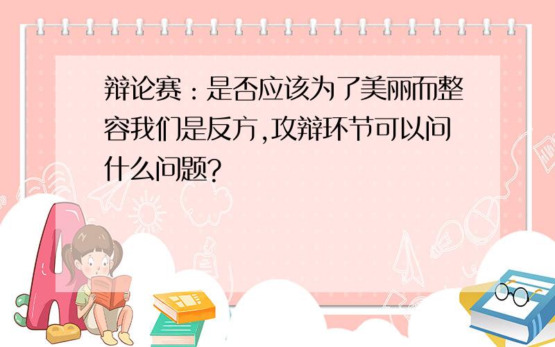 辩论赛：是否应该为了美丽而整容我们是反方,攻辩环节可以问什么问题?