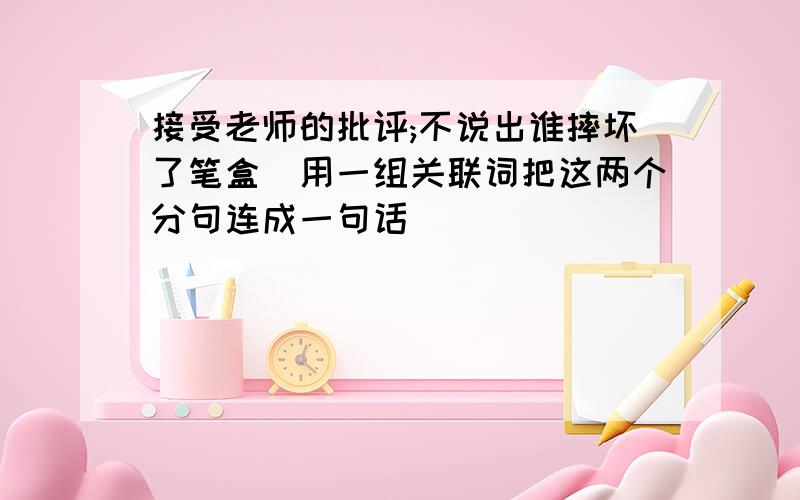 接受老师的批评;不说出谁摔坏了笔盒(用一组关联词把这两个分句连成一句话)