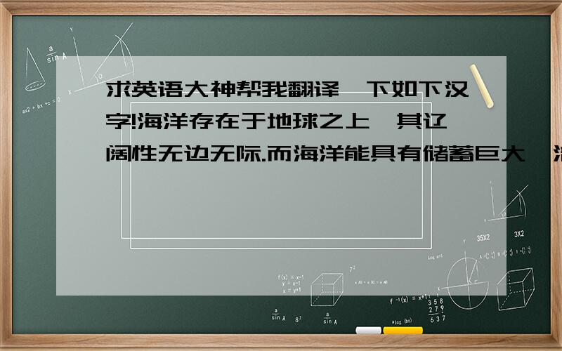 求英语大神帮我翻译一下如下汉字!海洋存在于地球之上,其辽阔性无边无际.而海洋能具有储蓄巨大、清洁无污染,可再生等突出优点, 海洋波浪能作为一种清洁、可再生能源而备受重视.海流能