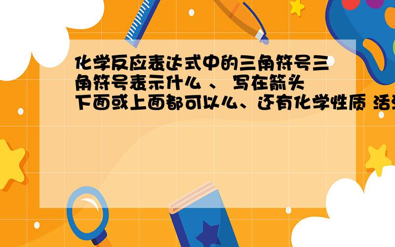 化学反应表达式中的三角符号三角符号表示什么 、 写在箭头下面或上面都可以么、还有化学性质 活泼 不活泼就是惰性么