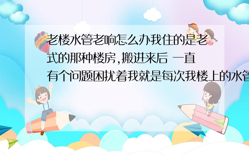 老楼水管老响怎么办我住的是老式的那种楼房,搬进来后 一直有个问题困扰着我就是每次我楼上的水管老是嗡嗡的响,我估计是上面正在用水,只要一用水,我的房里就充斥着 嗡嗡的响声,能把人