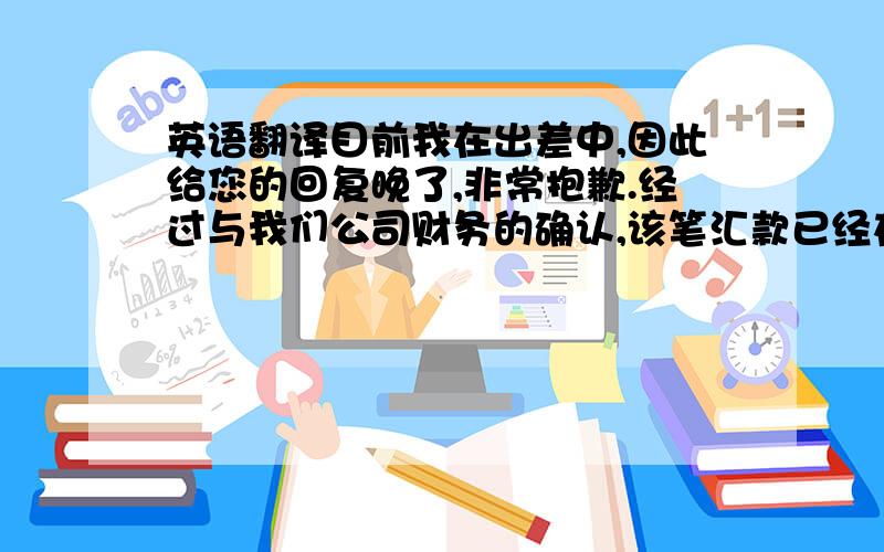 英语翻译目前我在出差中,因此给您的回复晚了,非常抱歉.经过与我们公司财务的确认,该笔汇款已经在6月10日前就提交银行了,可能由于是美元汇款,因此需要一段时间才能到你们公司的账户,还