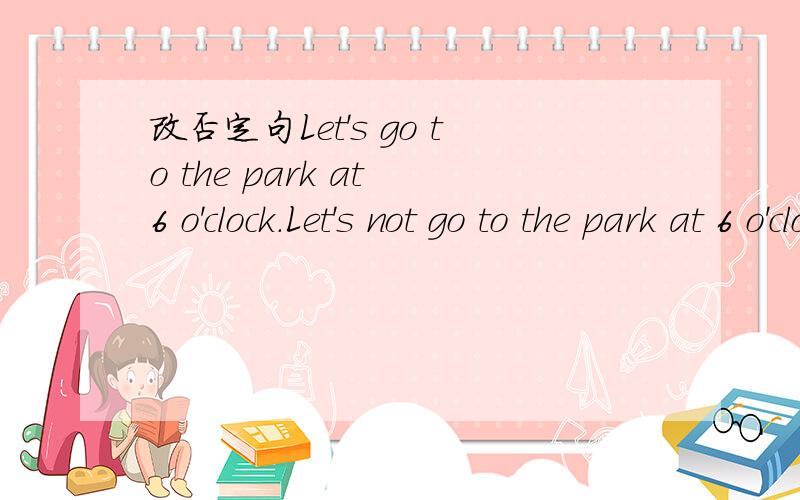 改否定句Let's go to the park at 6 o'clock.Let's not go to the park at 6 o'clock.